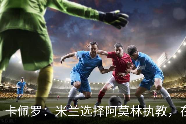 卡佩罗：米兰选择阿莫林执教，在我看来完全像是听天由命、碰运气
